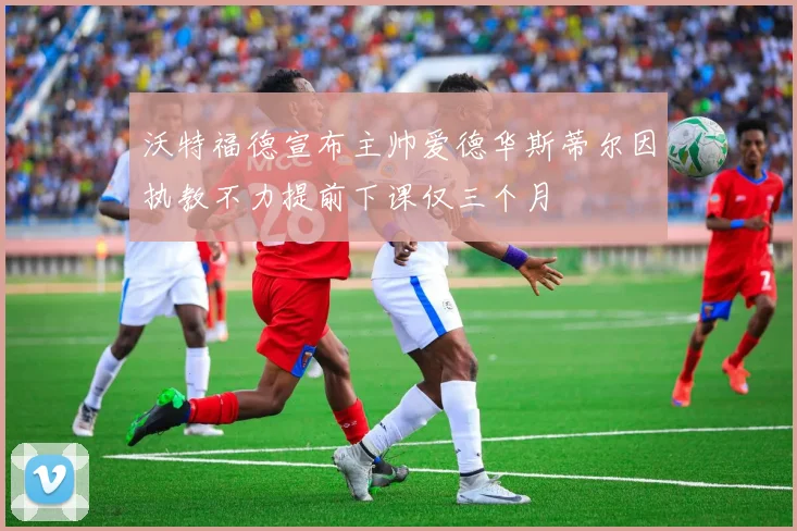 沃特福德宣布主帅爱德华斯蒂尔因执教不力提前下课仅三个月